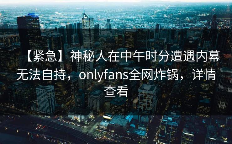 【紧急】神秘人在中午时分遭遇内幕无法自持，onlyfans全网炸锅，详情查看