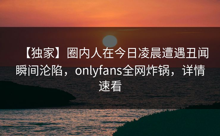 【独家】圈内人在今日凌晨遭遇丑闻瞬间沦陷，onlyfans全网炸锅，详情速看