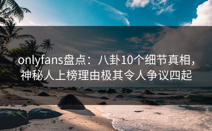 onlyfans盘点：八卦10个细节真相，神秘人上榜理由极其令人争议四起