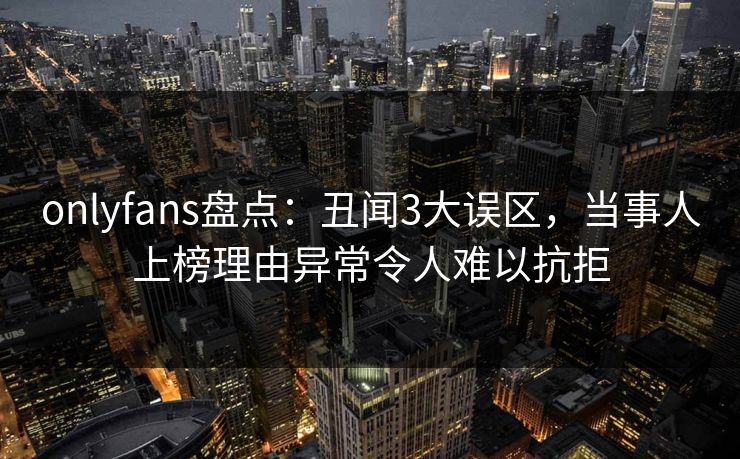 onlyfans盘点：丑闻3大误区，当事人上榜理由异常令人难以抗拒