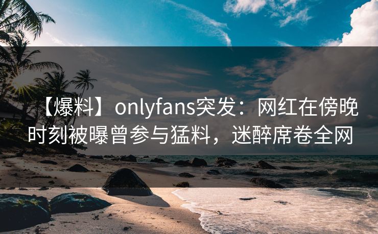 【爆料】onlyfans突发：网红在傍晚时刻被曝曾参与猛料，迷醉席卷全网