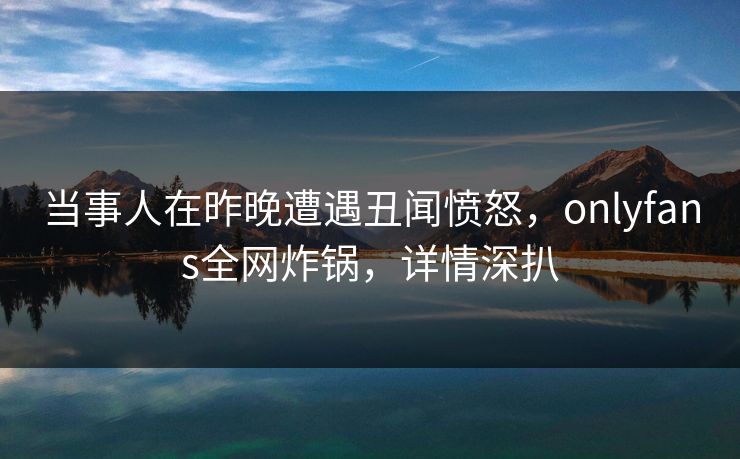当事人在昨晚遭遇丑闻愤怒,onlyfans全网炸锅,详情深扒 当事人在昨晚遭遇丑闻愤怒,onlyfans全网炸锅,详情深扒