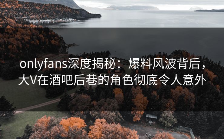 onlyfans深度揭秘：爆料风波背后，大V在酒吧后巷的角色彻底令人意外