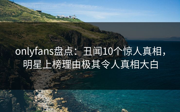 onlyfans盘点：丑闻10个惊人真相，明星上榜理由极其令人真相大白
