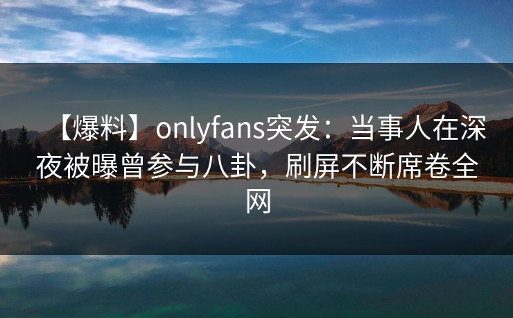 【爆料】onlyfans突发：当事人在深夜被曝曾参与八卦，刷屏不断席卷全网