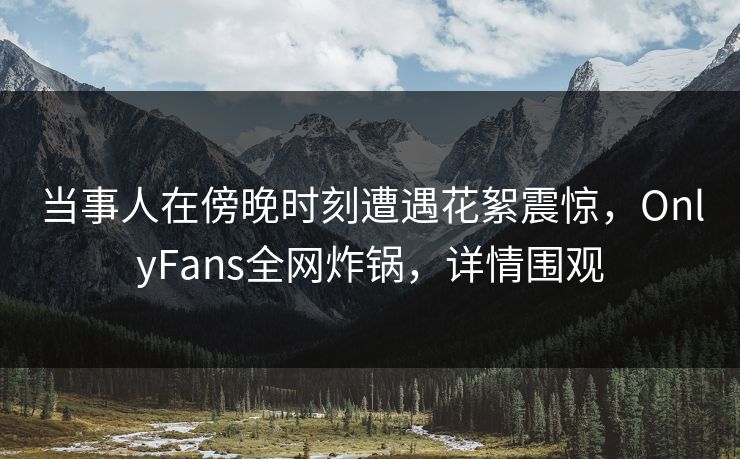 当事人在傍晚时刻遭遇花絮震惊，OnlyFans全网炸锅，详情围观