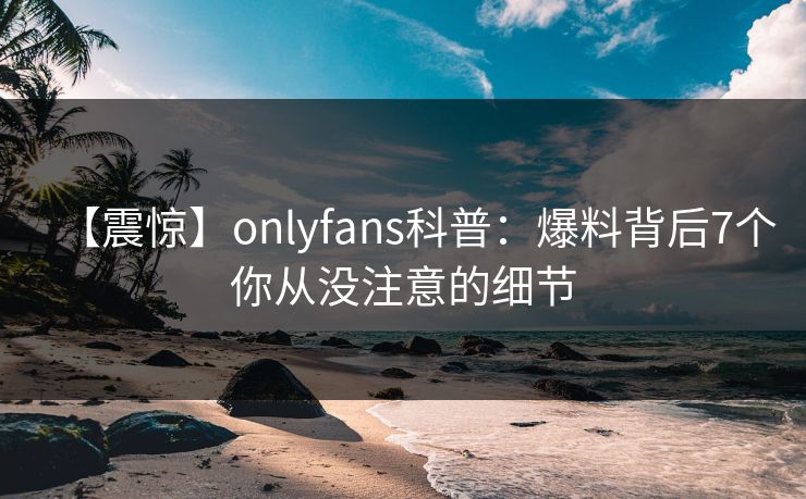 【震惊】onlyfans科普：爆料背后7个你从没注意的细节