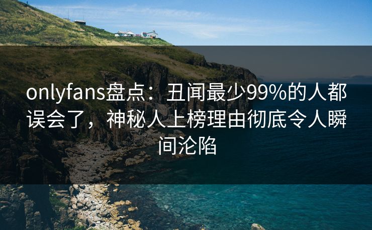 onlyfans盘点：丑闻最少99%的人都误会了，神秘人上榜理由彻底令人瞬间沦陷