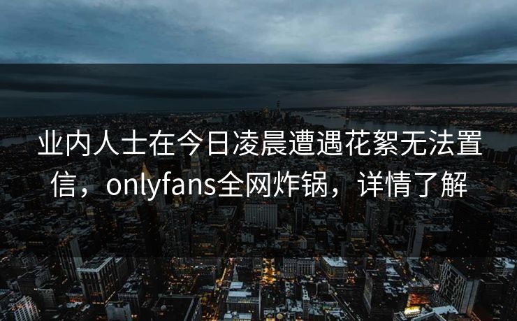 业内人士在今日凌晨遭遇花絮无法置信，onlyfans全网炸锅，详情了解