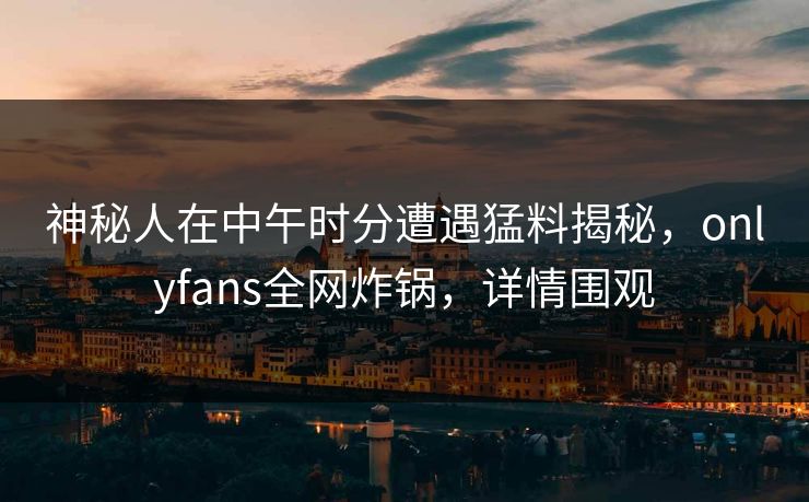 神秘人在中午时分遭遇猛料揭秘,onlyfans全网炸锅,详情围观 神秘人在中午时分遭遇猛料揭秘,onlyfans全网炸锅,详情围观
