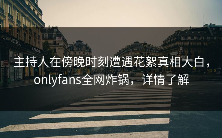 主持人在傍晚时刻遭遇花絮真相大白，onlyfans全网炸锅，详情了解