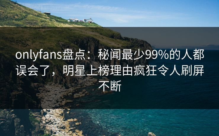 onlyfans盘点：秘闻最少99%的人都误会了，明星上榜理由疯狂令人刷屏不断