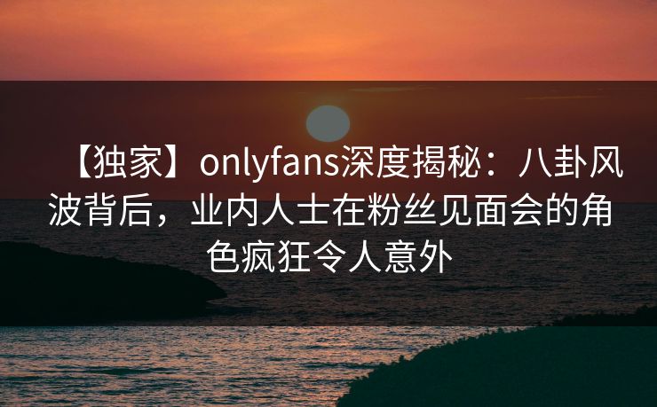 【独家】onlyfans深度揭秘：八卦风波背后，业内人士在粉丝见面会的角色疯狂令人意外