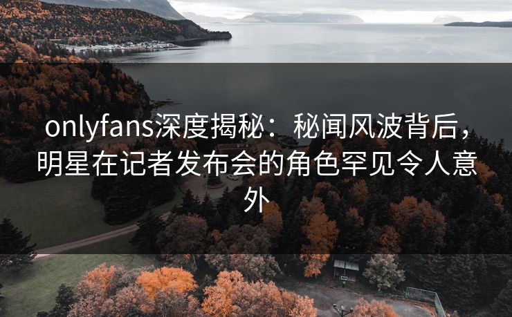 onlyfans深度揭秘：秘闻风波背后，明星在记者发布会的角色罕见令人意外