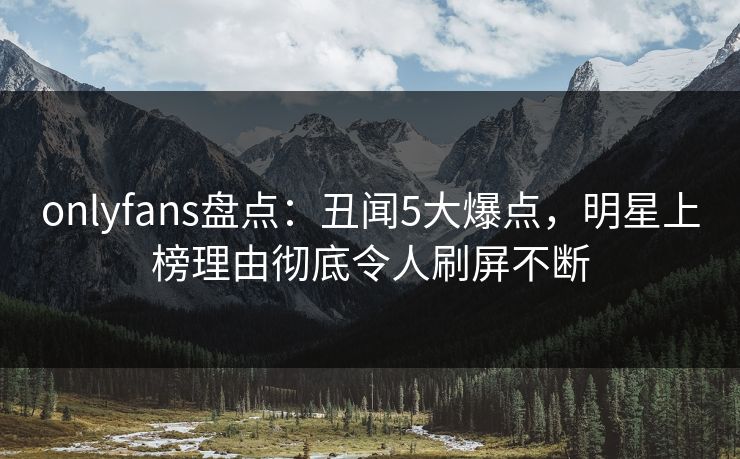 onlyfans盘点:丑闻5大爆点,明星上榜理由彻底令人刷屏不断 onlyfans盘点:丑闻5大爆点,明星上榜理由彻底令人刷屏不断