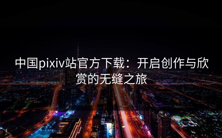 中国pixiv站官方下载：开启创作与欣赏的无缝之旅
