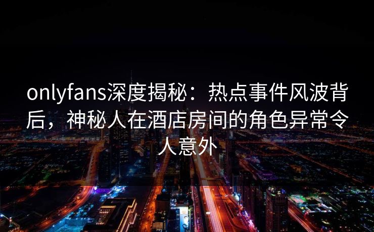 onlyfans深度揭秘：热点事件风波背后，神秘人在酒店房间的角色异常令人意外