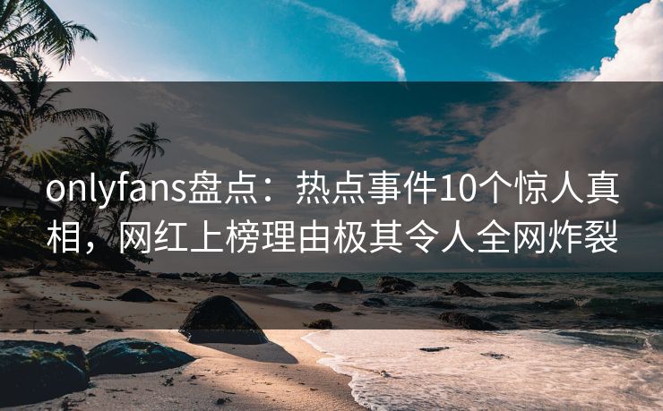 onlyfans盘点：热点事件10个惊人真相，网红上榜理由极其令人全网炸裂