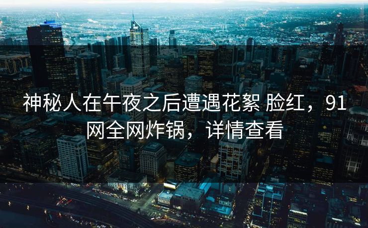 神秘人在午夜之后遭遇花絮 脸红,91网全网炸锅,详情查看 神秘人在午夜之后遭遇花絮 脸红,91网全网炸锅,详情查看