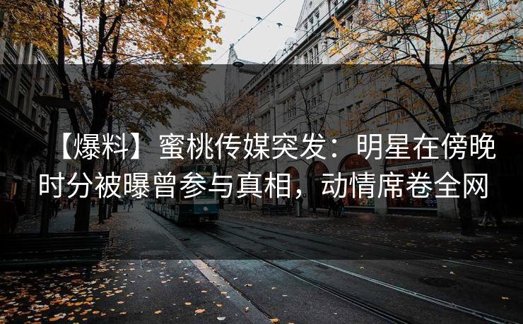 【爆料】蜜桃传媒突发:明星在傍晚时分被曝曾参与真相,动情席卷全网 【爆料】蜜桃传媒突发:明星在傍晚时分被曝曾参与真相,动情席卷全网