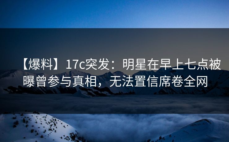 【爆料】17c突发：明星在早上七点被曝曾参与真相，无法置信席卷全网