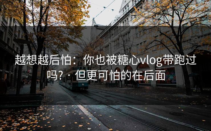 越想越后怕：你也被糖心vlog带跑过吗? · 但更可怕的在后面