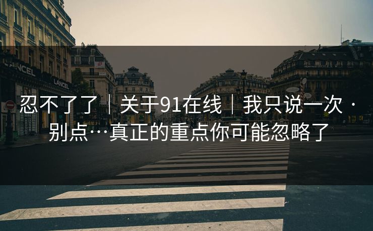 忍不了了｜关于91在线｜我只说一次 · 别点…真正的重点你可能忽略了