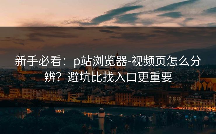 新手必看：p站浏览器-视频页怎么分辨？避坑比找入口更重要