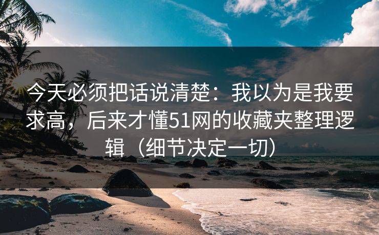 今天必须把话说清楚:我以为是我要求高,后来才懂51网的收藏夹整理逻辑(细节决定一切) 今天必须把话说清楚:我以为是我要求高,后来才懂51网的收藏夹整理逻辑(细节决定一切)