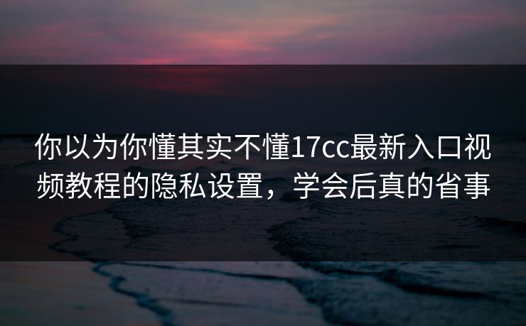 你以为你懂其实不懂17cc最新入口视频教程的隐私设置，学会后真的省事