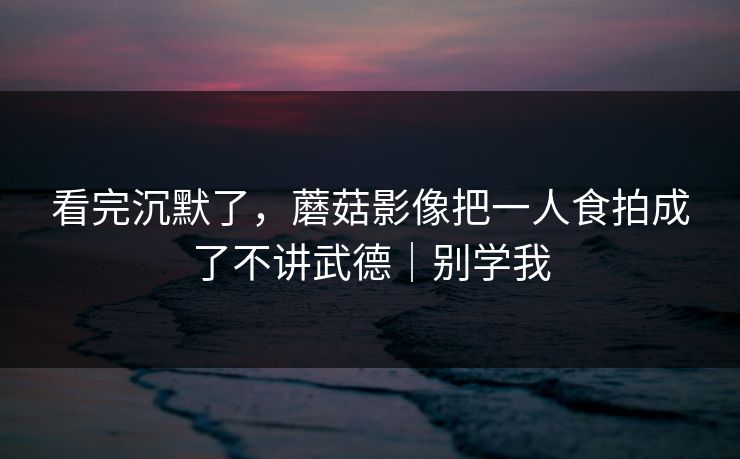 看完沉默了，蘑菇影像把一人食拍成了不讲武德｜别学我