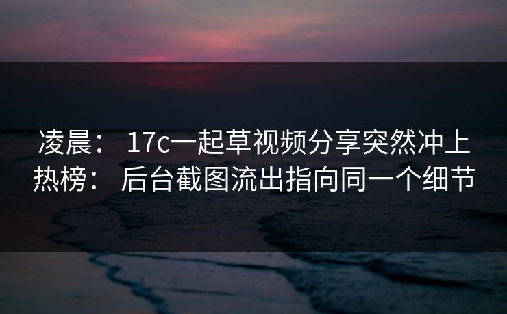 凌晨: 17c一起草视频分享突然冲上热榜: 后台截图流出指向同一个细节 凌晨: 17c一起草视频分享突然冲上热榜: 后台截图流出指向同一个细节