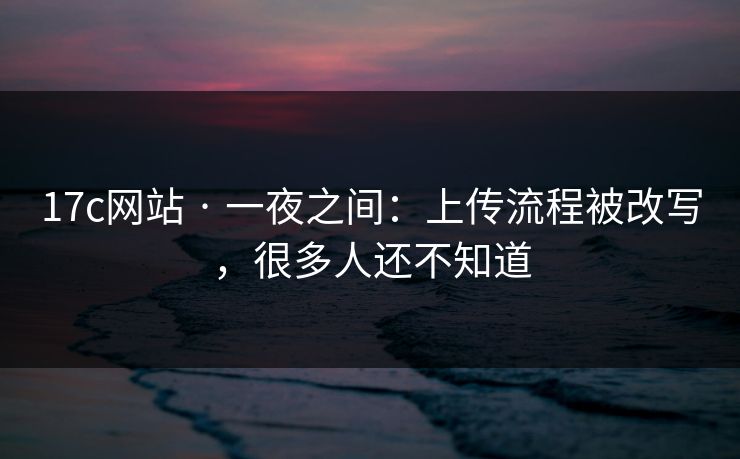 17c网站 · 一夜之间：上传流程被改写，很多人还不知道