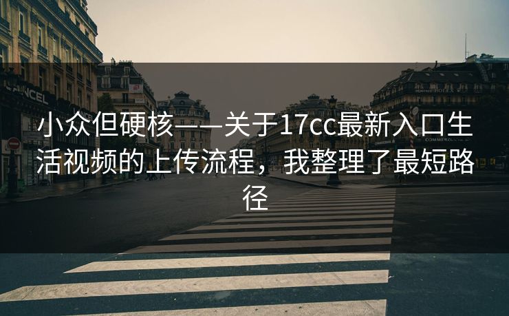 小众但硬核——关于17cc最新入口生活视频的上传流程，我整理了最短路径