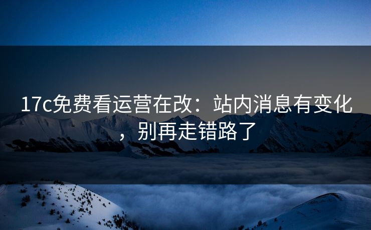 17c免费看运营在改：站内消息有变化，别再走错路了