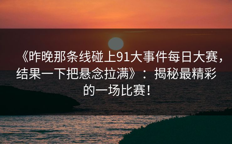 《昨晚那条线碰上91大事件每日大赛,结果一下把悬念拉满》:揭秘最精彩的一场比赛! 《昨晚那条线碰上91大事件每日大赛,结果一下把悬念拉满》:揭秘最精彩的一场比赛!