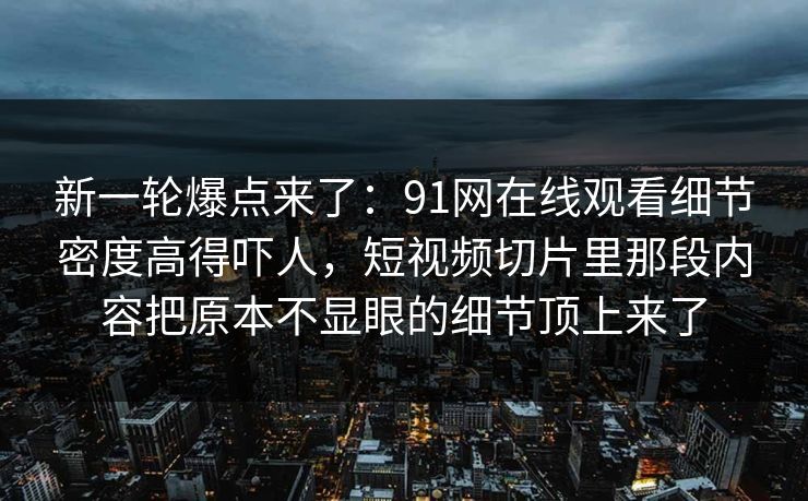 新一轮爆点来了：91网在线观看细节密度高得吓人，短视频切片里那段内容把原本不显眼的细节顶上来了