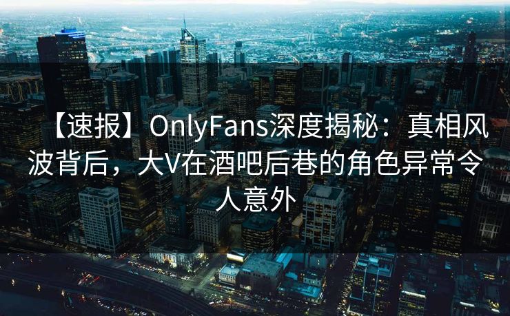 【速报】OnlyFans深度揭秘：真相风波背后，大V在酒吧后巷的角色异常令人意外