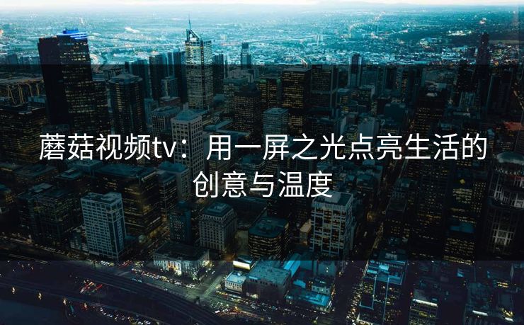 蘑菇视频tv：用一屏之光点亮生活的创意与温度