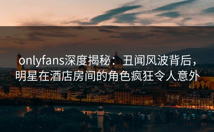 onlyfans深度揭秘:丑闻风波背后,明星在酒店房间的角色疯狂令人意外 onlyfans深度揭秘:丑闻风波背后,明星在酒店房间的角色疯狂令人意外