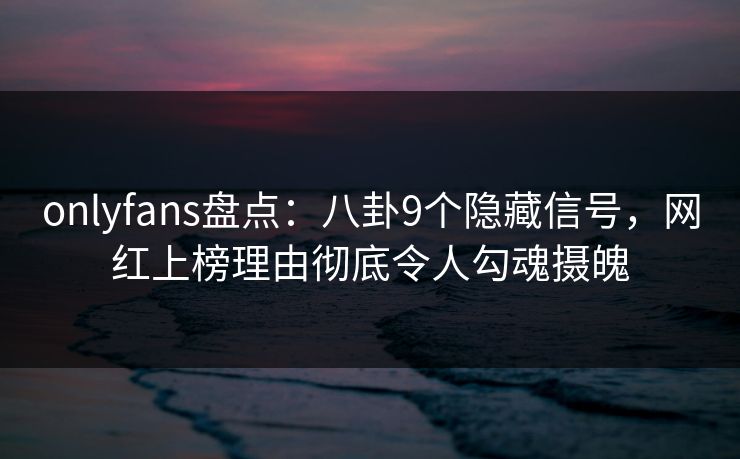 onlyfans盘点：八卦9个隐藏信号，网红上榜理由彻底令人勾魂摄魄