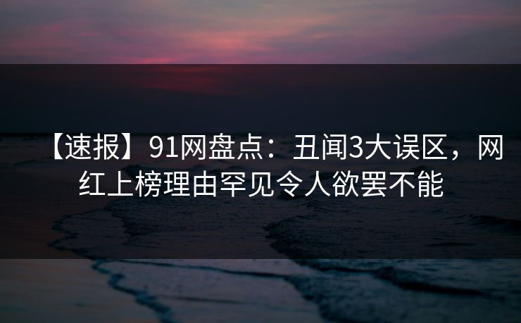 【速报】91网盘点:丑闻3大误区,网红上榜理由罕见令人欲罢不能 【速报】91网盘点:丑闻3大误区,网红上榜理由罕见令人欲罢不能