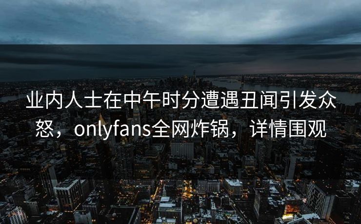 业内人士在中午时分遭遇丑闻引发众怒，onlyfans全网炸锅，详情围观