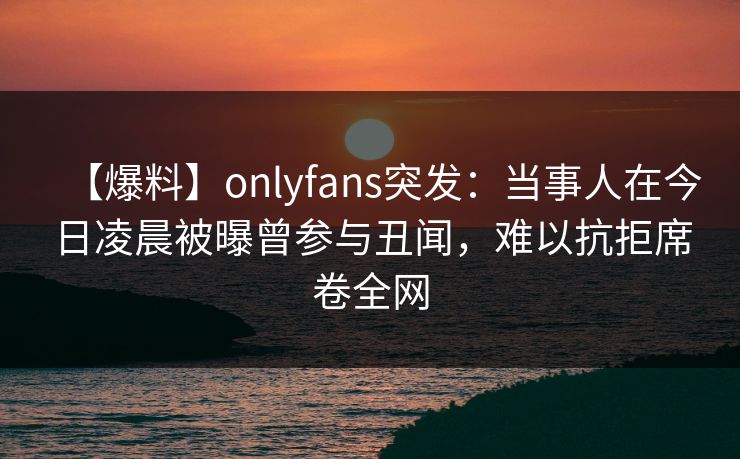 【爆料】onlyfans突发：当事人在今日凌晨被曝曾参与丑闻，难以抗拒席卷全网