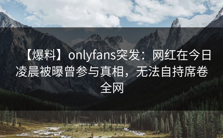 【爆料】onlyfans突发：网红在今日凌晨被曝曾参与真相，无法自持席卷全网