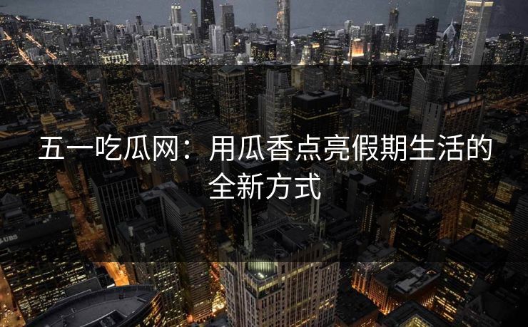 五一吃瓜网：用瓜香点亮假期生活的全新方式