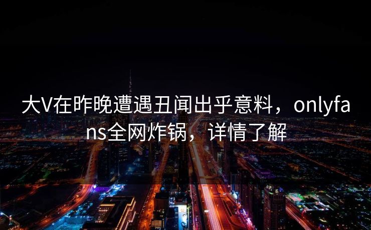 大V在昨晚遭遇丑闻出乎意料,onlyfans全网炸锅,详情了解 大V在昨晚遭遇丑闻出乎意料,onlyfans全网炸锅,详情了解