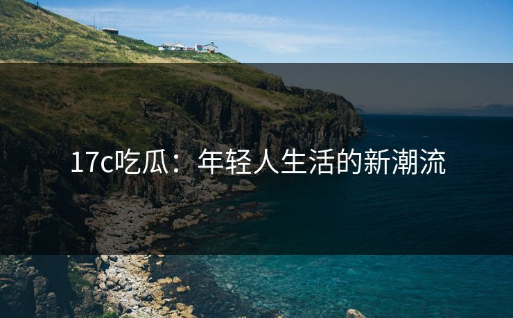 17c吃瓜：年轻人生活的新潮流