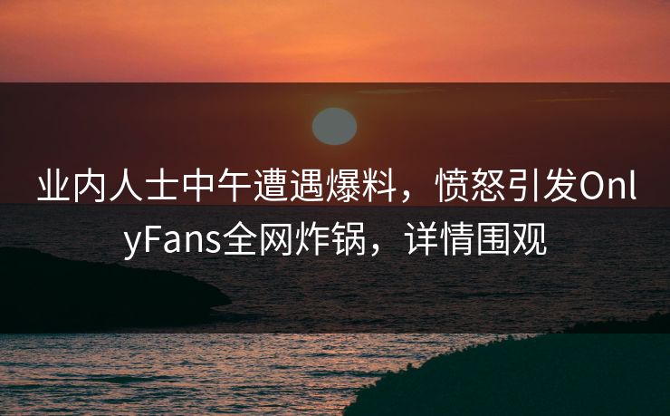 业内人士中午遭遇爆料，愤怒引发OnlyFans全网炸锅，详情围观