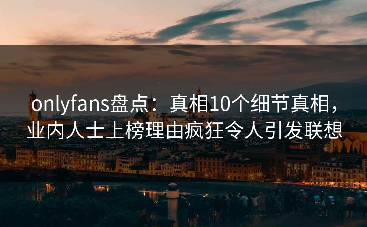 onlyfans盘点：真相10个细节真相，业内人士上榜理由疯狂令人引发联想